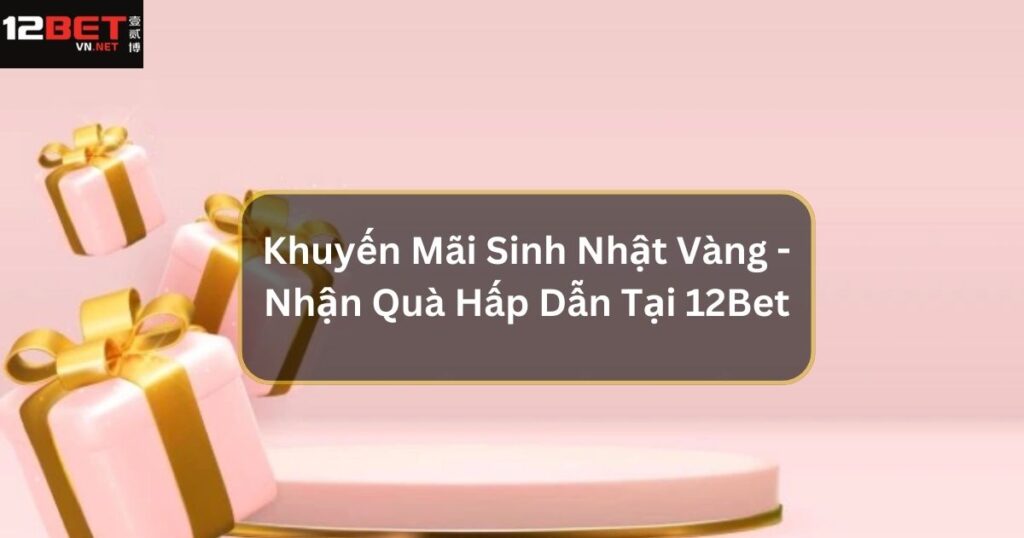 Khuyến Mãi Sinh Nhật Vàng - Nhận Quà Hấp Dẫn Tại 12Bet